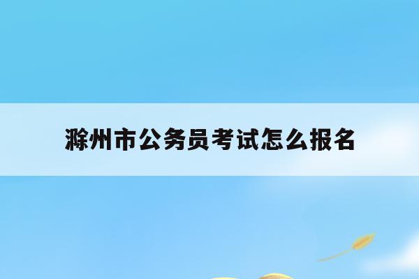 滁州市公务员考试怎么报名(滁州市公务员考试报名时间2022)