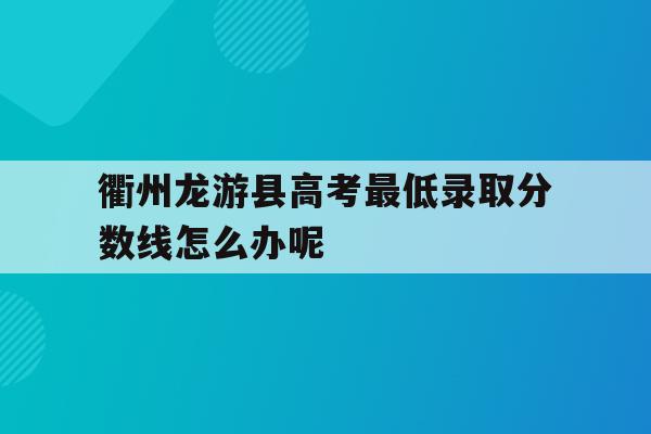 衢州龙游县高考最低录取分数线怎么办呢的简单介绍