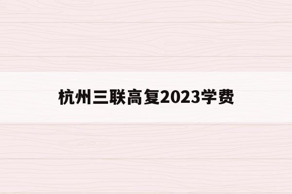 杭州三联高复2023学费(杭州三联中复学校有多少学生)