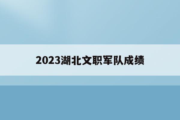 2023湖北文职军队成绩(2021年部队文职招聘湖北报名人数)