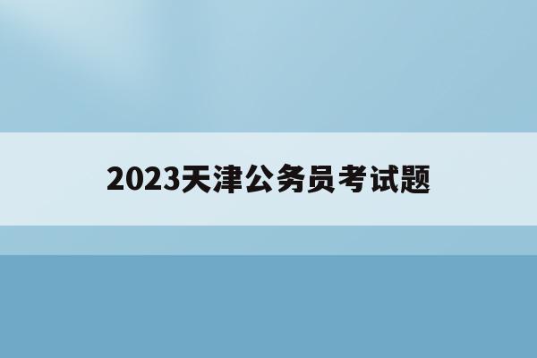 2023天津公务员考试题(2023天津公务员考试题目难吗)