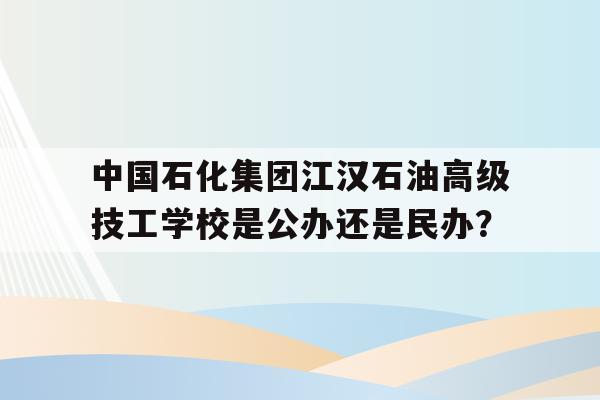包含中国石化集团江汉石油高级技工学校是公办还是民办？的词条