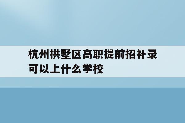关于杭州拱墅区高职提前招补录可以上什么学校的信息