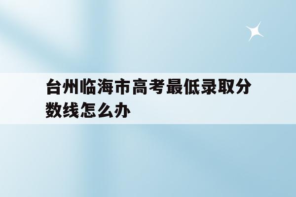 关于台州临海市高考最低录取分数线怎么办的信息