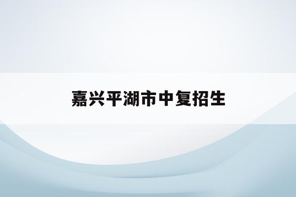 嘉兴平湖市中复招生(嘉兴平湖中考分数线2021年公布)