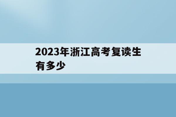 2023年浙江高考复读生有多少(2023年浙江高考复读生有多少人参加)