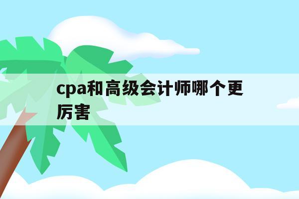 cpa和高级会计师哪个更厉害(高级会计和cpa 会计难度对比)