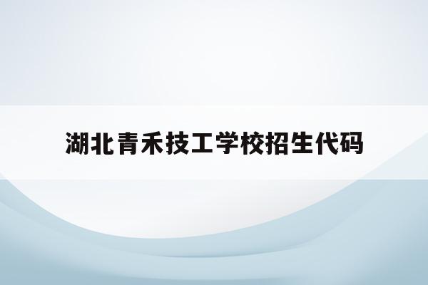 湖北青禾技工学校招生代码(湖北轻工业职业技术学院招生代码)