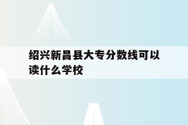 包含绍兴新昌县大专分数线可以读什么学校的词条