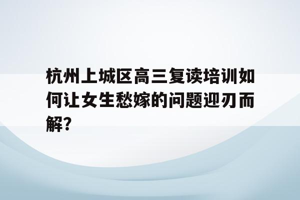 杭州上城区高三复读培训如何让女生愁嫁的问题迎刃而解？