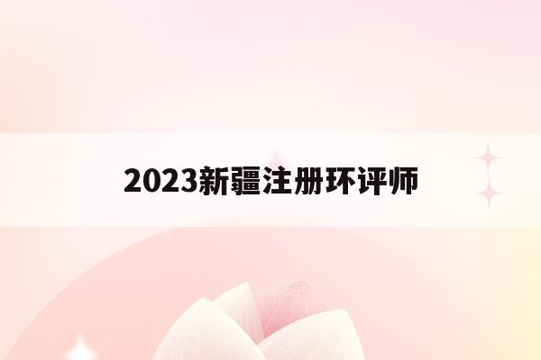 2023新疆注册环评师(2023新疆注册环评师考试时间)