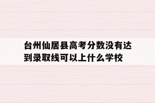 台州仙居县高考分数没有达到录取线可以上什么学校的简单介绍