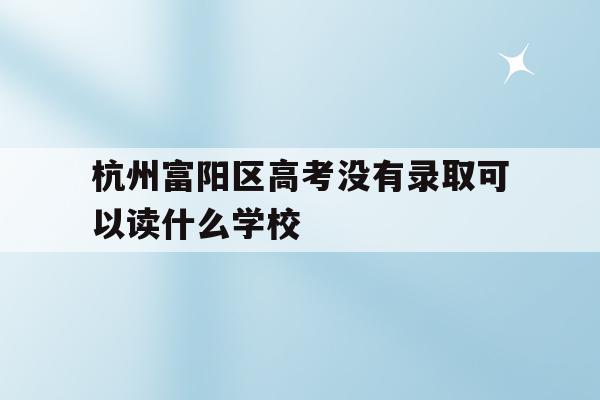 杭州富阳区高考没有录取可以读什么学校(富阳学籍的学生可以报考杭州的那几所高中)