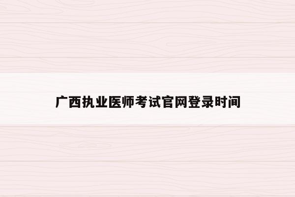 广西执业医师考试官网登录时间（2021年广西执业医师考试网上报名时间）