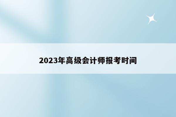 2023年高级会计师报考时间（2023年高级会计师报考时间）
