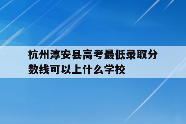 关于杭州淳安县高考最低录取分数线可以上什么学校的信息