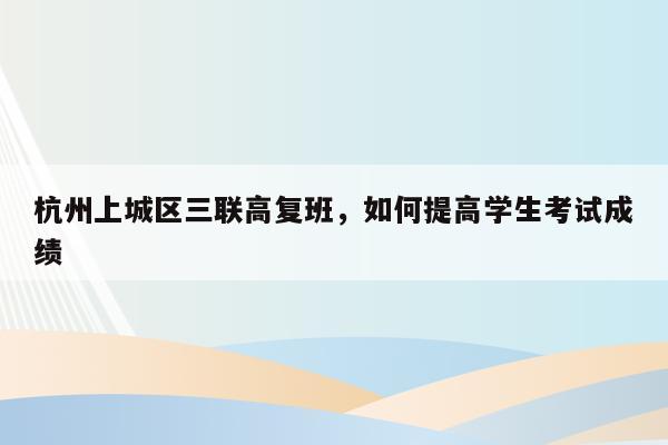 杭州上城区三联高复班，如何提高学生考试成绩（学霸家长必备方法）