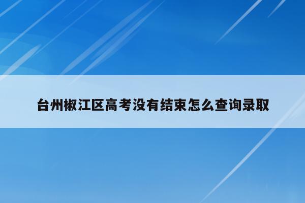 台州椒江区高考没有结束怎么查询录取（台州市高考时间2021）