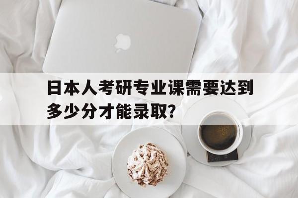 日本人考研专业课需要达到多少分才能录取？