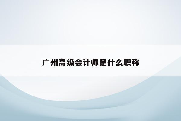 广州高级会计师是什么职称（广州高级会计师 评审结果公布）