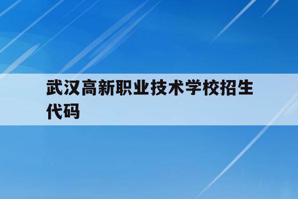 武汉高新职业技术学校招生代码(武汉高新职业技术学校是什么学校)