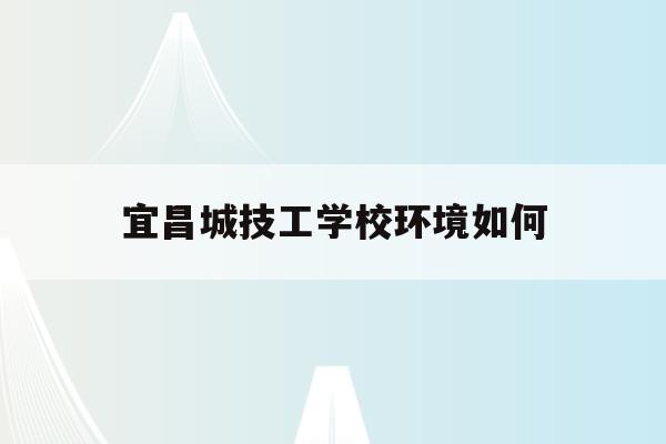 宜昌城技工学校环境如何(宜昌城市职业技术学校贴吧)
