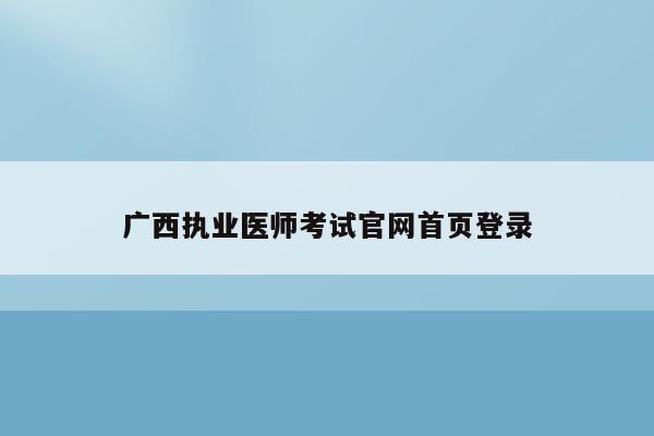 广西执业医师考试官网首页登录（广西执业医师考试官网首页登录网址）