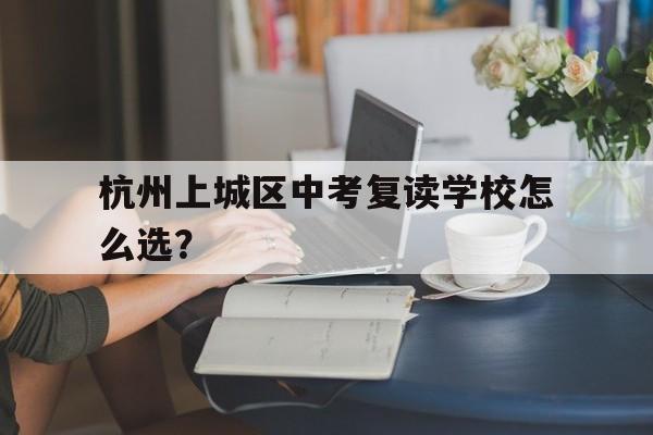 杭州上城区中考复读学校怎么选？