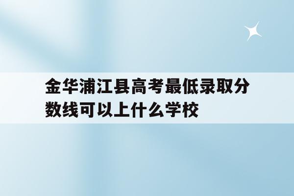 包含金华浦江县高考最低录取分数线可以上什么学校的词条