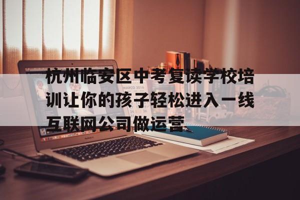 杭州临安区中考复读学校培训让你的孩子轻松进入一线互联网公司做运营