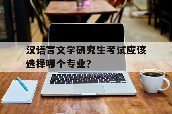 汉语言文学研究生考试应该选择哪个专业？（详细介绍各专业就业前景和学习难度）