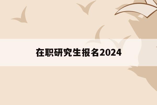 在职研究生报名2024(在职研究生报名2022年)