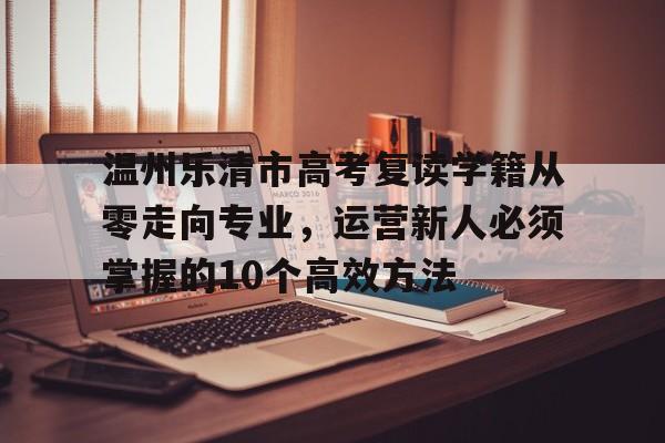 温州乐清市高考复读学籍从零走向专业，运营新人必须掌握的10个高效方法