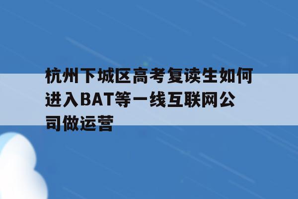 杭州下城区高考复读生如何进入BAT等一线互联网公司做运营