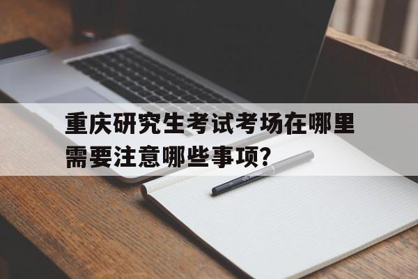 重庆研究生考试考场在哪里需要注意哪些事项？