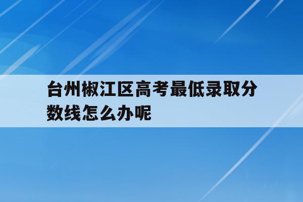 关于台州椒江区高考最低录取分数线怎么办呢的信息