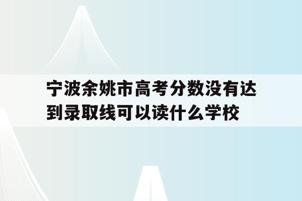 宁波余姚市高考分数没有达到录取线可以读什么学校的简单介绍