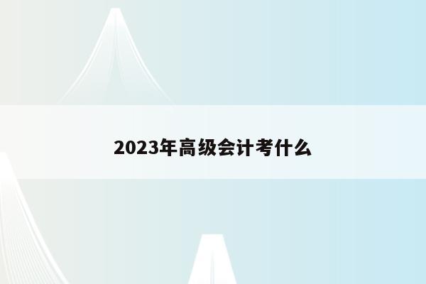 2023年高级会计考什么（2021年高级会计考试具体时间）
