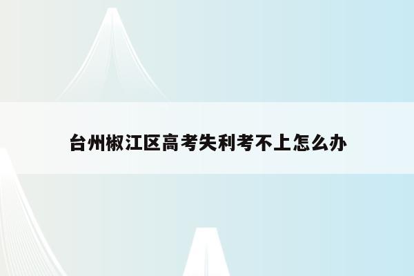 台州椒江区高考失利考不上怎么办（台州高考时间2020）
