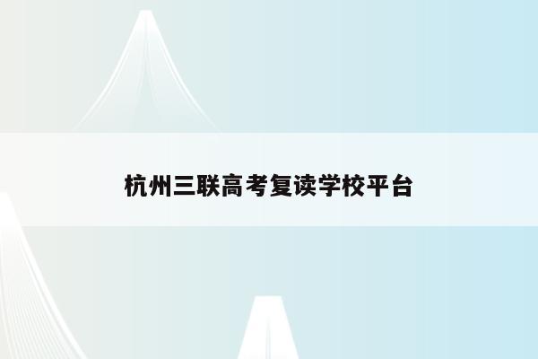 杭州三联高考复读学校平台（杭州三联高复学校官网）