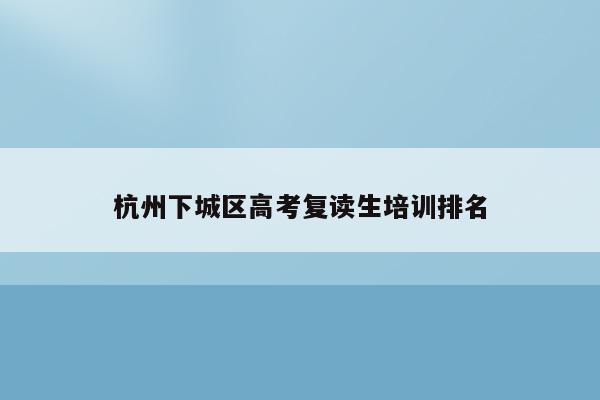 杭州下城区高考复读生培训排名（杭州高三复读学校名单）