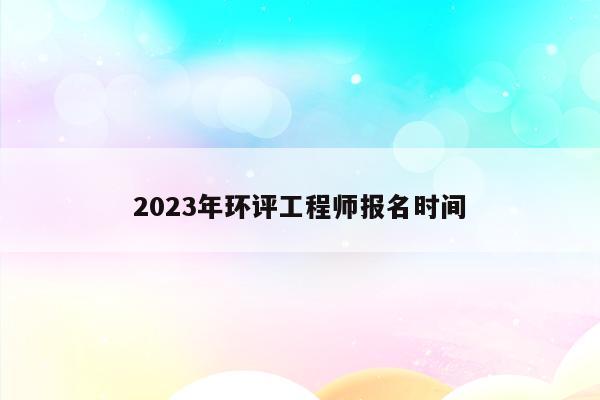 2023年环评工程师报名时间（2023年环评工程师报名时间山西）