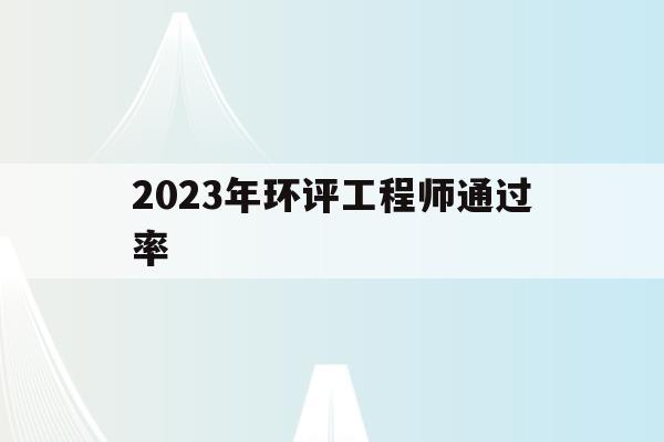 2023年环评工程师通过率(2021年环评工程师考试成绩什么时候出来)