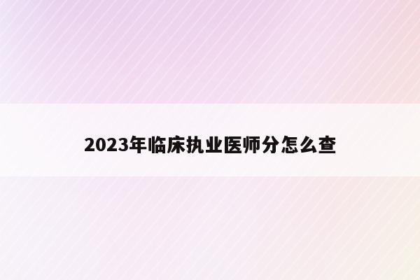 2023年临床执业医师分怎么查（2021年执业医师考试成绩查询时间）