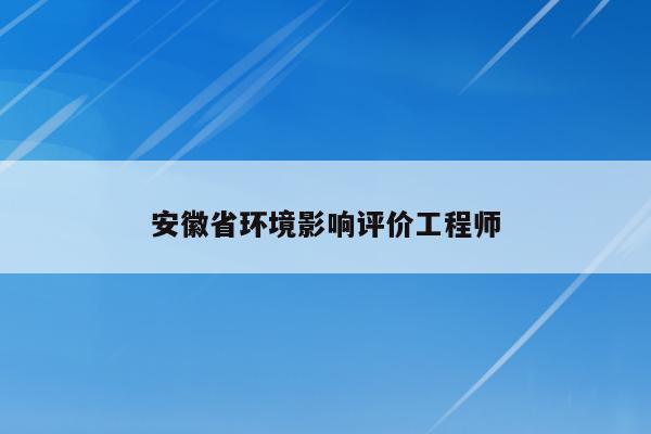 安徽省环境影响评价工程师（安徽省环评公司名录）