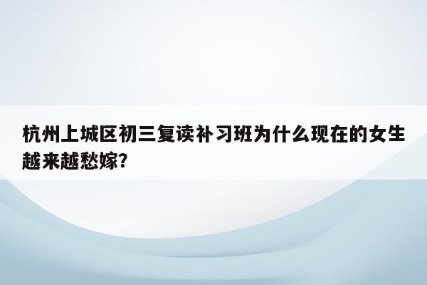 杭州上城区初三复读补习班为什么现在的女生越来越愁嫁？
