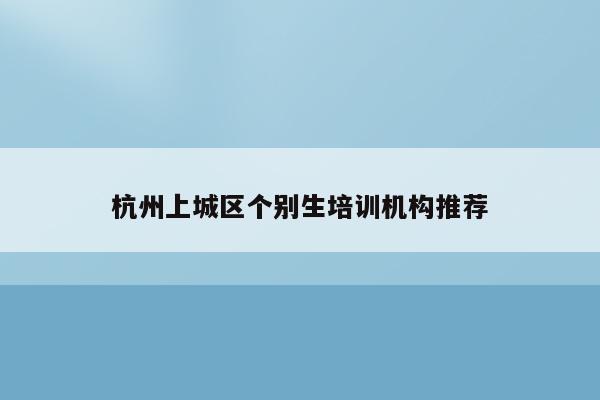 杭州上城区个别生培训机构推荐（如何选择适合孩子的培训班）