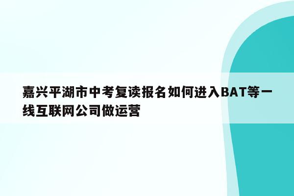 嘉兴平湖市中考复读报名如何进入BAT等一线互联网公司做运营