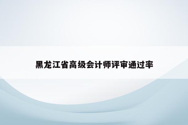 黑龙江省高级会计师评审通过率