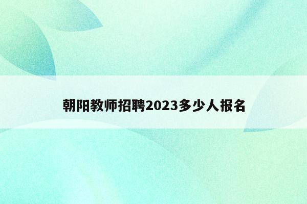 朝阳教师招聘2023多少人报名